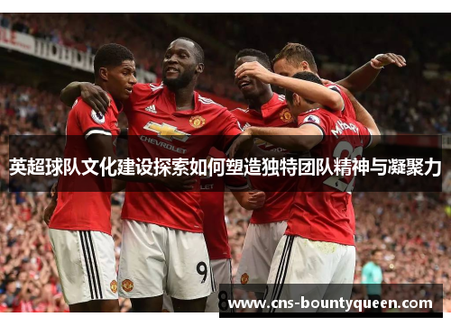 英超球队文化建设探索如何塑造独特团队精神与凝聚力 英超球队文化建设探索如何塑造独特团队精神与凝聚力