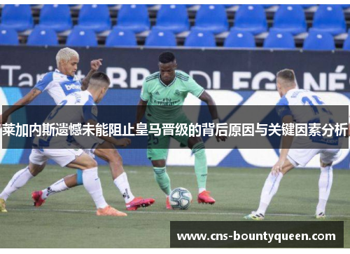 莱加内斯遗憾未能阻止皇马晋级的背后原因与关键因素分析