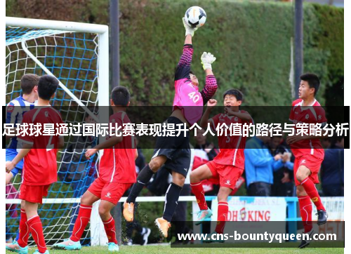 足球球星通过国际比赛表现提升个人价值的路径与策略分析 足球球星通过国际比赛表现提升个人价值的路径与策略分析