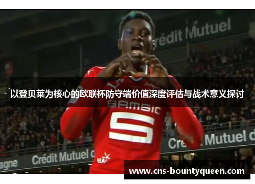 以登贝莱为核心的欧联杯防守端价值深度评估与战术意义探讨 以登贝莱为核心的欧联杯防守端价值深度评估与战术意义探讨