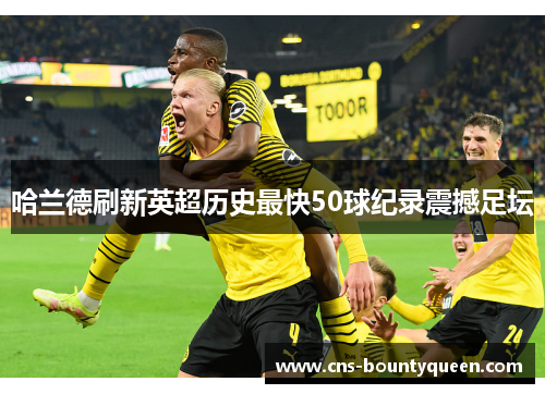 哈兰德刷新英超历史最快50球纪录震撼足坛