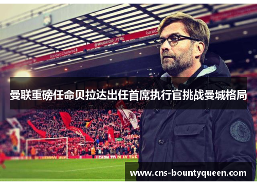 曼联重磅任命贝拉达出任首席执行官挑战曼城格局 曼联重磅任命贝拉达出任首席执行官挑战曼城格局