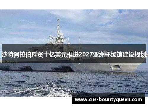 沙特阿拉伯斥资十亿美元推进2027亚洲杯场馆建设规划