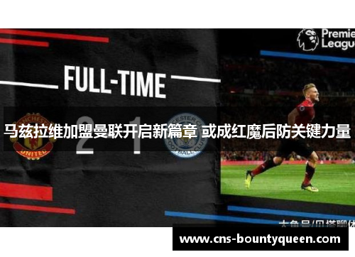 马兹拉维加盟曼联开启新篇章 或成红魔后防关键力量