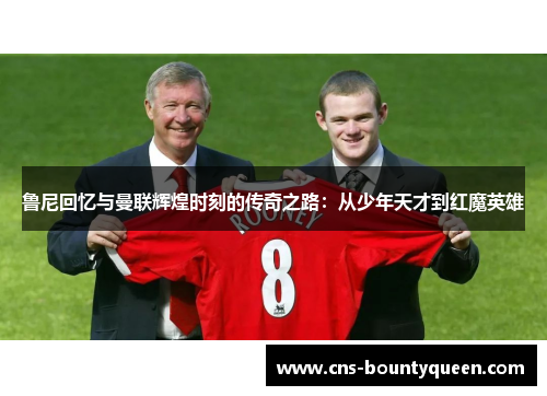 鲁尼回忆与曼联辉煌时刻的传奇之路：从少年天才到红魔英雄