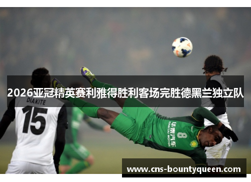 2026亚冠精英赛利雅得胜利客场完胜德黑兰独立队