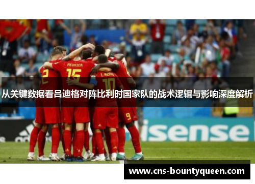 从关键数据看吕迪格对阵比利时国家队的战术逻辑与影响深度解析